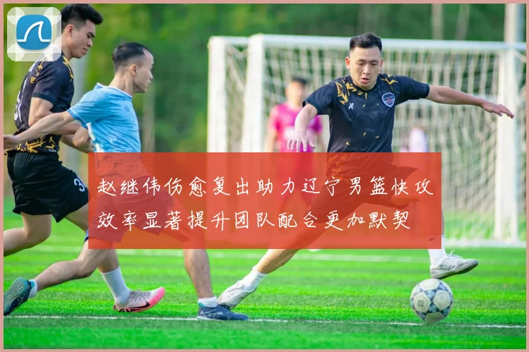 赵继伟伤愈复出助力辽宁男篮快攻效率显著提升团队配合更加默契