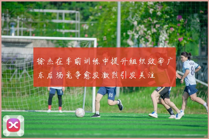 徐杰在季前训练中提升组织效率广东后场竞争愈发激烈引发关注