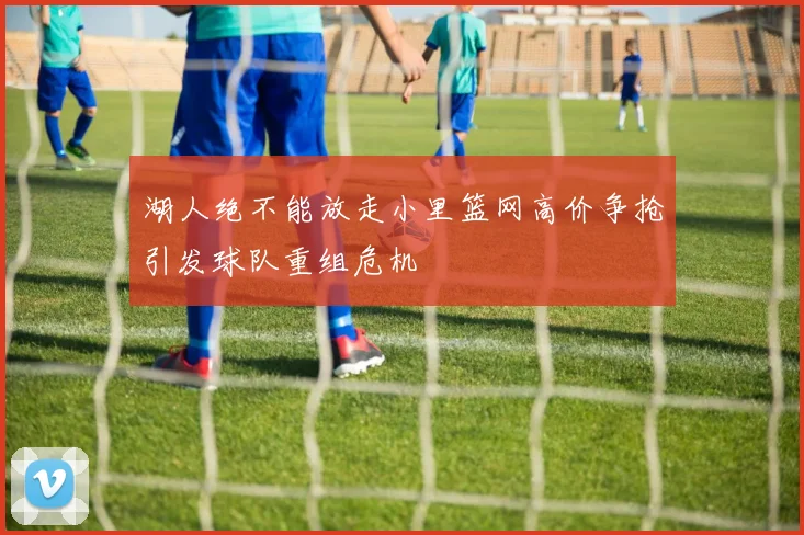 湖人绝不能放走小里篮网高价争抢引发球队重组危机