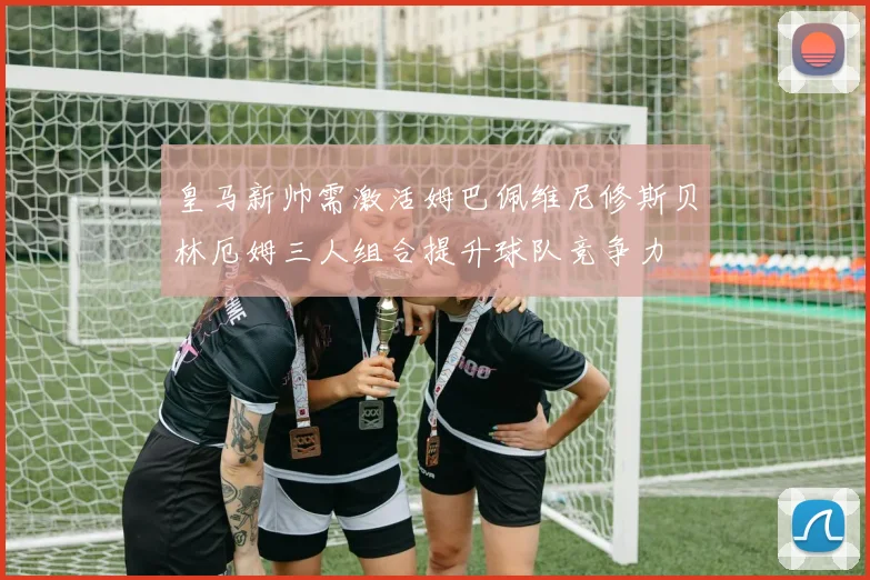 皇马新帅需激活姆巴佩维尼修斯贝林厄姆三人组合提升球队竞争力