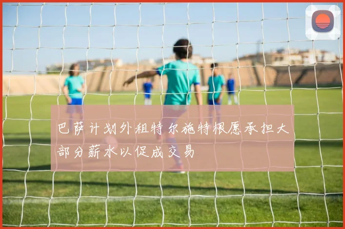 巴萨计划外租特尔施特根愿承担大部分薪水以促成交易