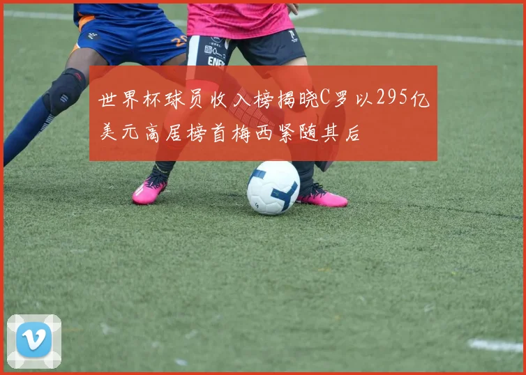 世界杯球员收入榜揭晓C罗以295亿美元高居榜首梅西紧随其后