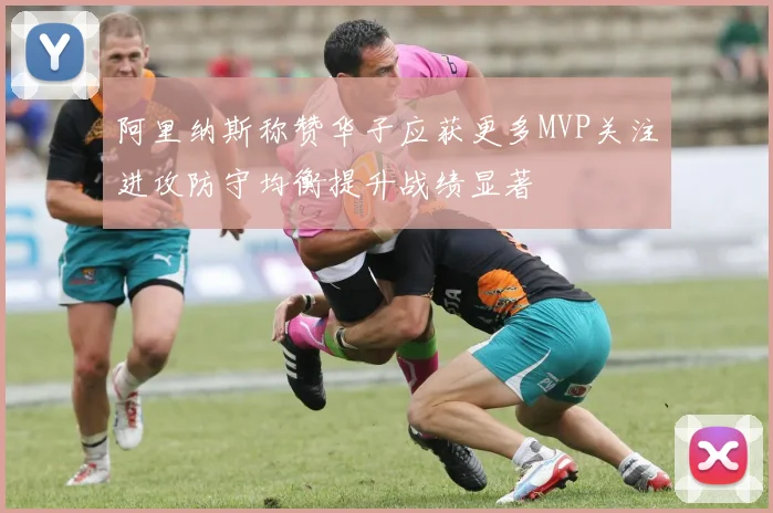 阿里纳斯称赞华子应获更多MVP关注进攻防守均衡提升战绩显著
