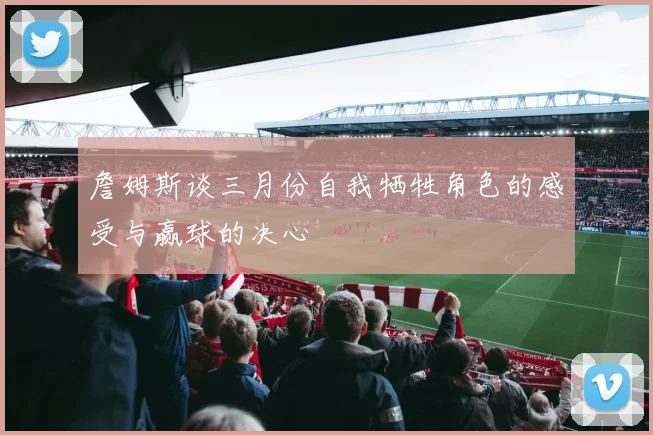 詹姆斯谈三月份自我牺牲角色的感受与赢球的决心