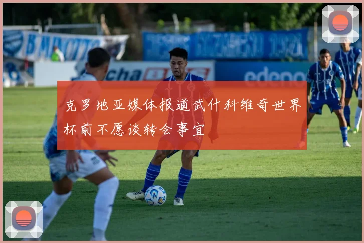克罗地亚媒体报道武什科维奇世界杯前不愿谈转会事宜