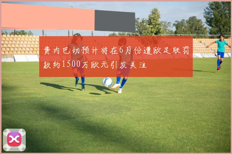 费内巴切预计将在6月份遭欧足联罚款约1500万欧元引发关注
