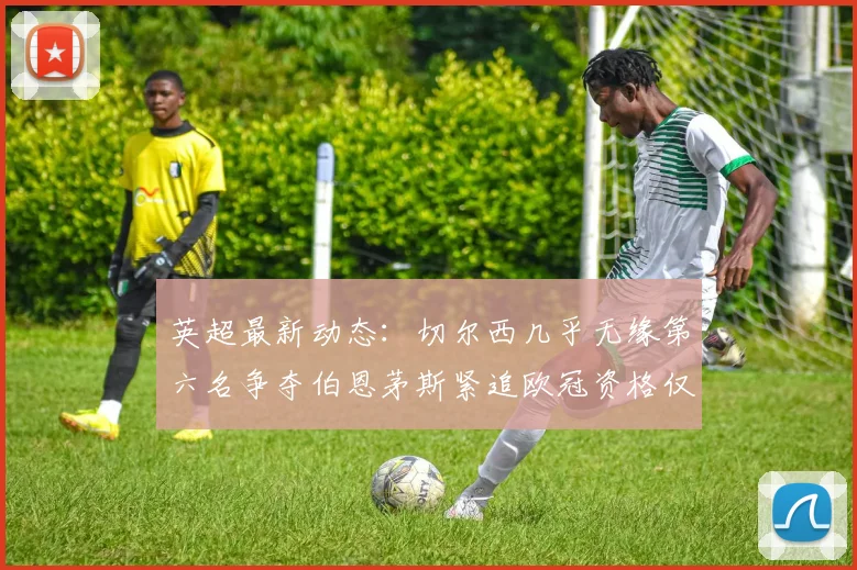 英超最新动态：切尔西几乎无缘第六名争夺伯恩茅斯紧追欧冠资格仅差三分