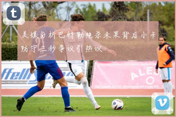 美媒分析巴特勒绝杀未果背后小卡防守三秒争议引热议