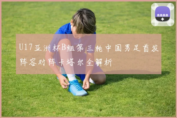 U17亚洲杯B组第三轮中国男足首发阵容对阵卡塔尔全解析