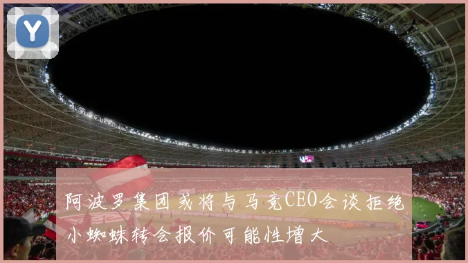 阿波罗集团或将与马竞CEO会谈拒绝小蜘蛛转会报价可能性增大
