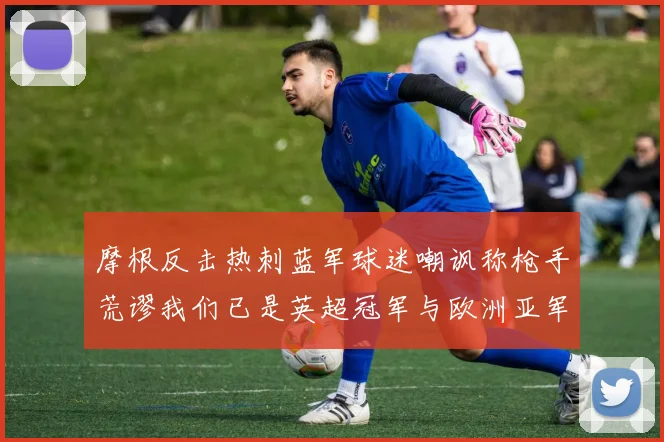 摩根反击热刺蓝军球迷嘲讽称枪手荒谬我们已是英超冠军与欧洲亚军