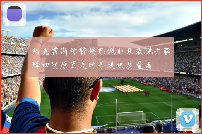约克雷斯称赞姆巴佩非凡表现并解释回防原因是对手进攻质量高