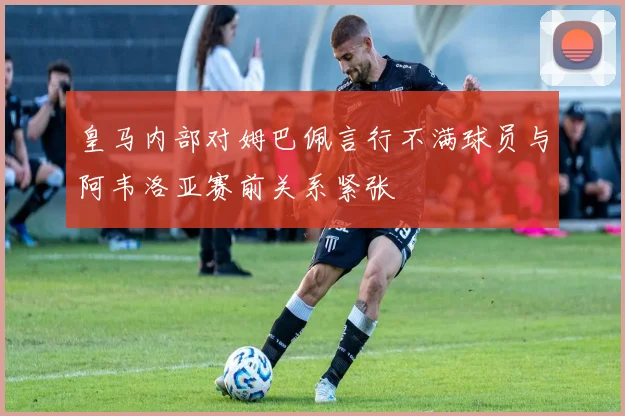 皇马内部对姆巴佩言行不满球员与阿韦洛亚赛前关系紧张