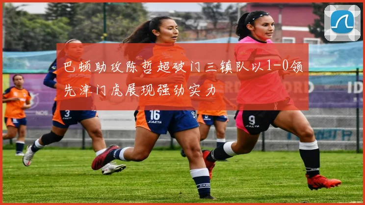 巴顿助攻陈哲超破门三镇队以1-0领先津门虎展现强劲实力
