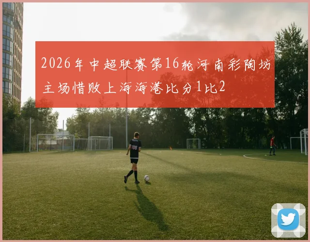 2026年中超联赛第16轮河南彩陶坊主场惜败上海海港比分1比2
