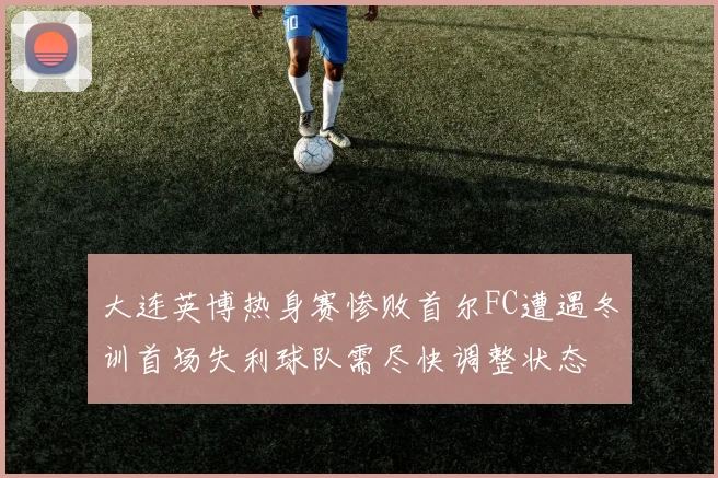 大连英博热身赛惨败首尔FC遭遇冬训首场失利球队需尽快调整状态