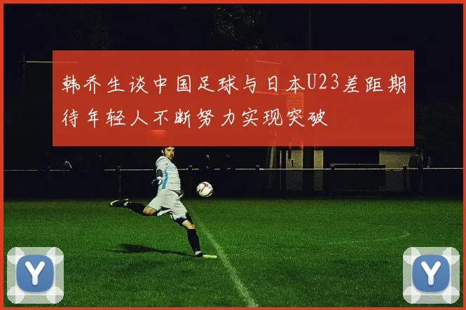 韩乔生谈中国足球与日本U23差距期待年轻人不断努力实现突破