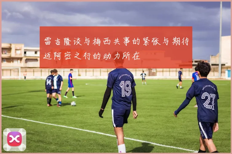 雷吉隆谈与梅西共事的紧张与期待迈阿密之行的动力所在