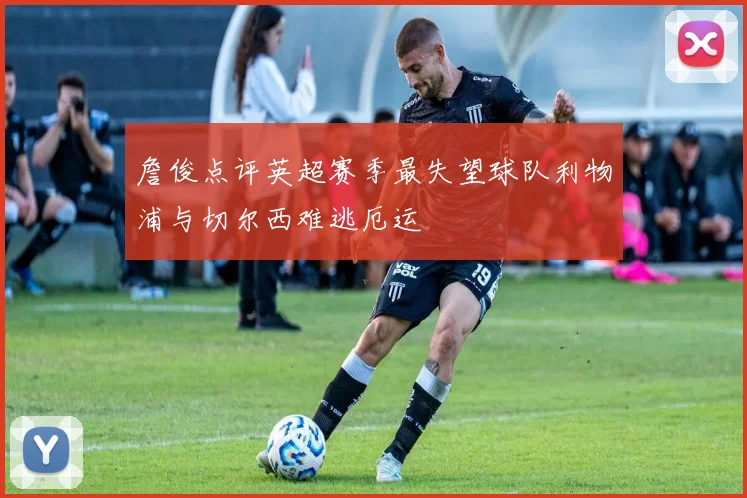 詹俊点评英超赛季最失望球队利物浦与切尔西难逃厄运